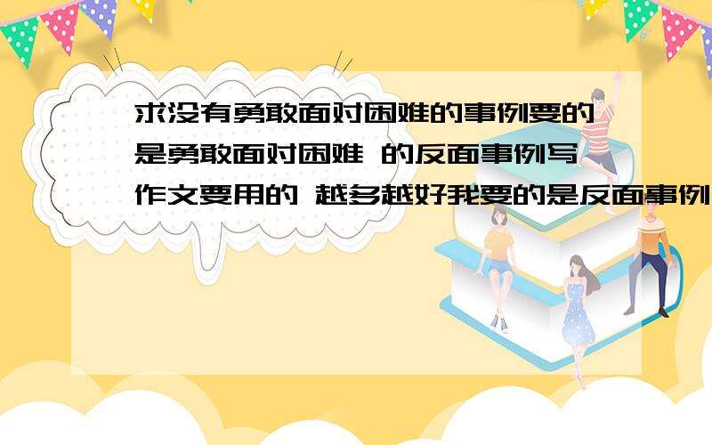 求没有勇敢面对困难的事例要的是勇敢面对困难 的反面事例写作文要用的 越多越好我要的是反面事例 是反面的 就是在困难面前退缩的事例