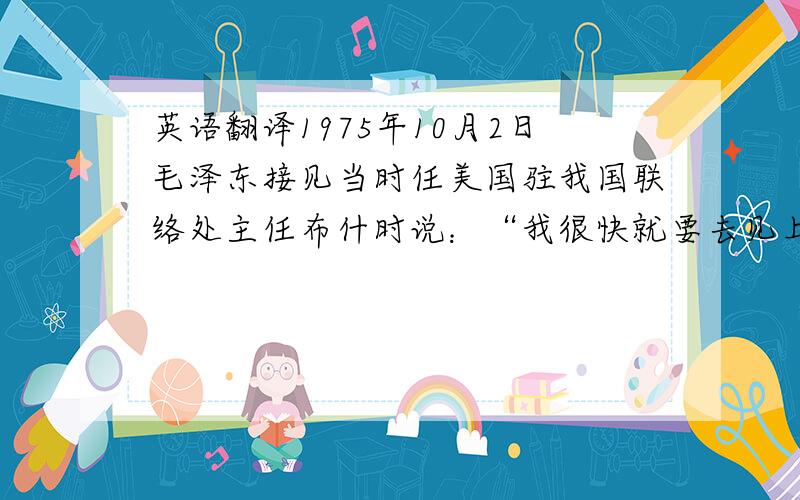 英语翻译1975年10月2日毛泽东接见当时任美国驻我国联络处主任布什时说：“我很快就要去见上帝了.我已经收到了上帝的请柬.”当时在座的基辛格博士笑着答道：“不要急于接受.