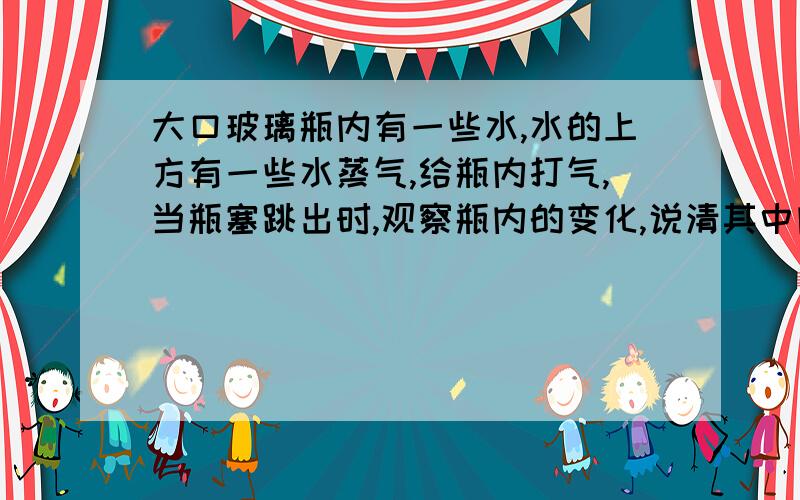 大口玻璃瓶内有一些水,水的上方有一些水蒸气,给瓶内打气,当瓶塞跳出时,观察瓶内的变化,说清其中内能变化,越详细越好,.