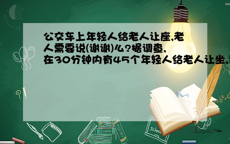 公交车上年轻人给老人让座,老人需要说(谢谢)么?据调查,在30分钟内有45个年轻人给老人让坐,说谢谢的老人仅有三分之一!