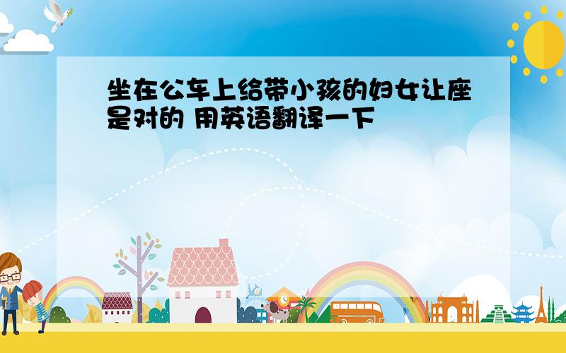 坐在公车上给带小孩的妇女让座是对的 用英语翻译一下