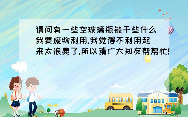 请问有一些空玻璃瓶能干些什么我要废物利用.我觉得不利用起来太浪费了,所以请广大知友帮帮忙!