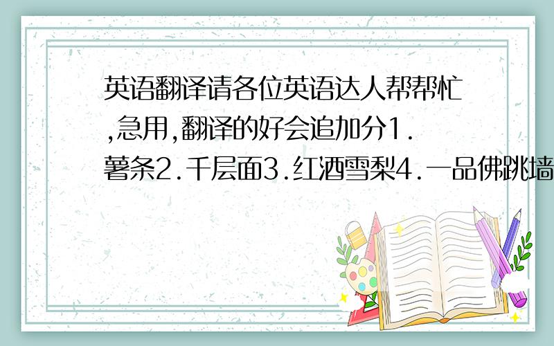 英语翻译请各位英语达人帮帮忙,急用,翻译的好会追加分1.薯条2.千层面3.红酒雪梨4.一品佛跳墙5.天妇罗炸虾6.鹅掌鲍汁7.韩式煎黄花8.蒜蓉夏威夷9.金蛋豆腐10.水晶猪手11.老醋蛰头12.卡斯特歌