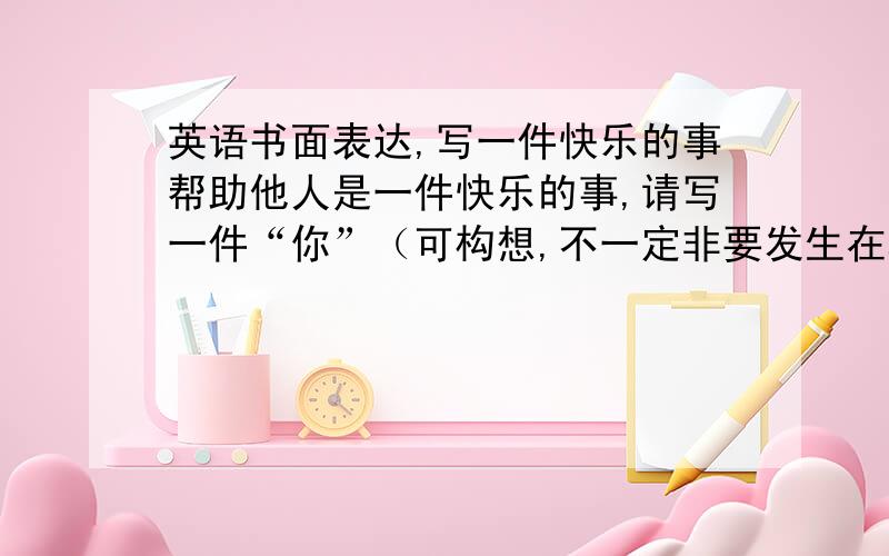 英语书面表达,写一件快乐的事帮助他人是一件快乐的事,请写一件“你”（可构想,不一定非要发生在真实的你身上）经历过的帮助别人的乐事,并谈谈“你”的快乐,120个词左右.