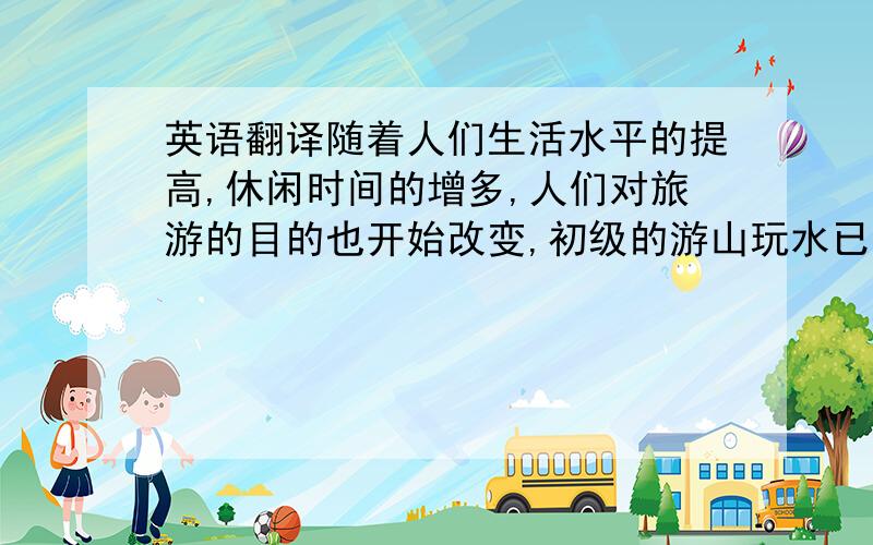 英语翻译随着人们生活水平的提高,休闲时间的增多,人们对旅游的目的也开始改变,初级的游山玩水已经不能满足人们的需要.社会节奏的加快,使大部分的人们工作压力也变大,对他们来说,度假