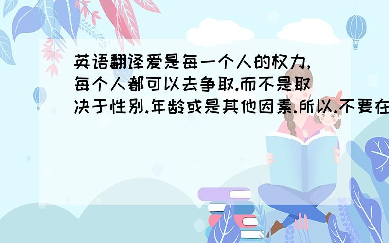 英语翻译爱是每一个人的权力,每个人都可以去争取.而不是取决于性别.年龄或是其他因素.所以.不要在意那些.我相信加州这次做了至今以来最坏的事情.请尽量翻译好一点.