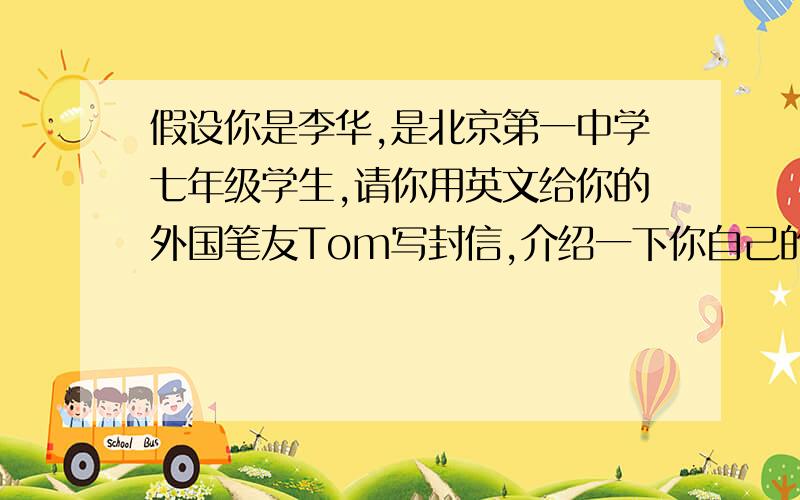 假设你是李华,是北京第一中学七年级学生,请你用英文给你的外国笔友Tom写封信,介绍一下你自己的学习情况及个人爱好等,不少于60个单词.（开头和结尾已给出,不计入单词总数）信中内容要