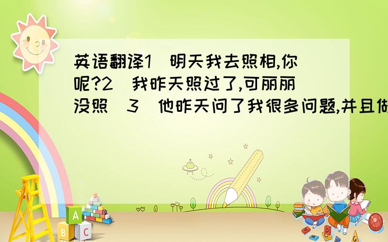 英语翻译1．明天我去照相,你呢?2．我昨天照过了,可丽丽没照．3．他昨天问了我很多问题,并且做了很多作业．4．我下午去游泳,5．明天没课了,我要休息一下．错了没分哦