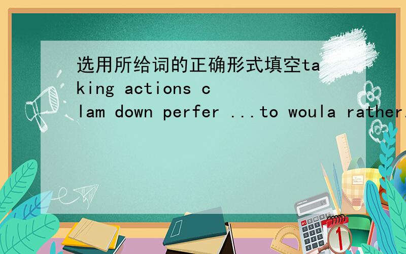 选用所给词的正确形式填空taking actions clam down perfer ...to woula rather...than feel betterHis words of encouragement made me _________.________ is more difficult than making a decision.I hope you _________.He _______ wear blue _______