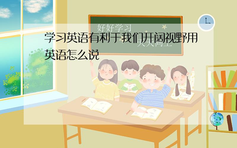 学习英语有利于我们开阔视野用英语怎么说