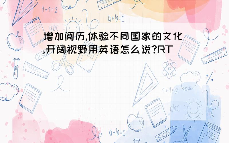 增加阅历,体验不同国家的文化,开阔视野用英语怎么说?RT