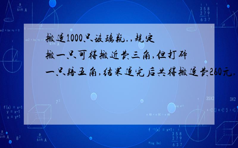 搬运1000只玻璃瓶.,规定搬一只可得搬近费三角,但打碎一只赔五角,结果运完后共得搬运费260元,问搬运中打碎了多少玻璃瓶