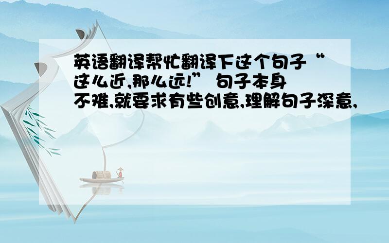 英语翻译帮忙翻译下这个句子“这么近,那么远!” 句子本身不难,就要求有些创意,理解句子深意,