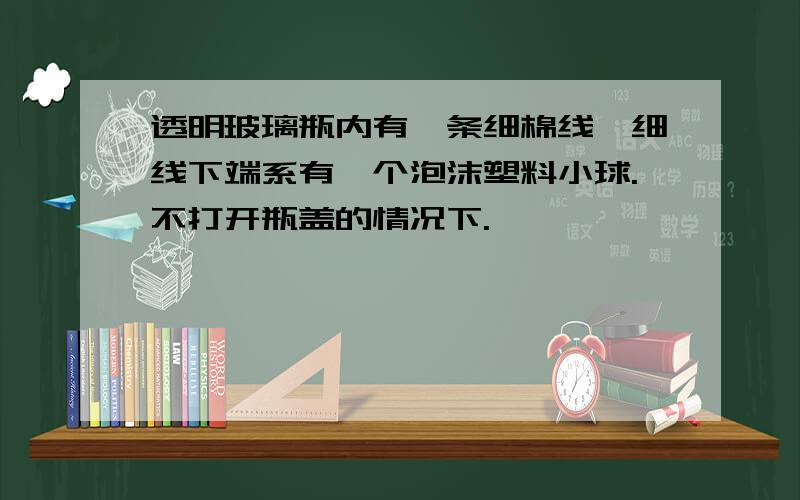 透明玻璃瓶内有一条细棉线,细线下端系有一个泡沫塑料小球.不打开瓶盖的情况下.