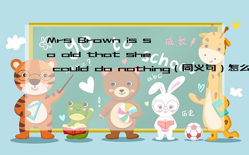 Mrs Brown is so old that she could do nothing（同义句）怎么改?