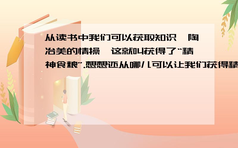 从读书中我们可以获取知识,陶冶美的情操,这就叫获得了“精神食粮”.想想还从哪儿可以让我们获得精神食粮,为什么