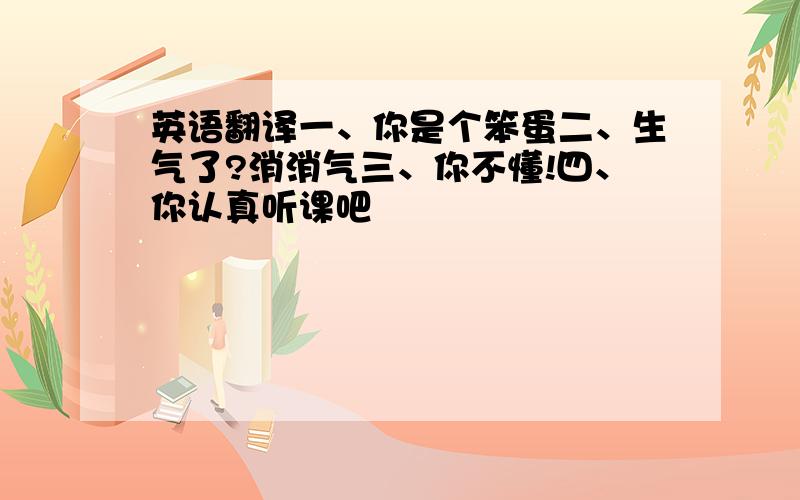 英语翻译一、你是个笨蛋二、生气了?消消气三、你不懂!四、你认真听课吧