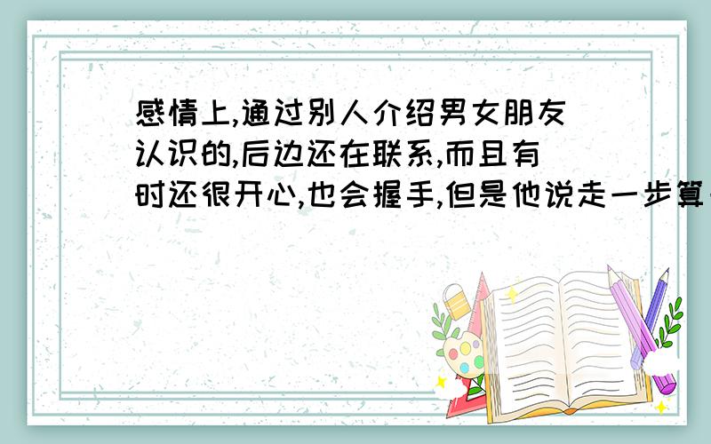 感情上,通过别人介绍男女朋友认识的,后边还在联系,而且有时还很开心,也会握手,但是他说走一步算一步,是对我不是很满意,