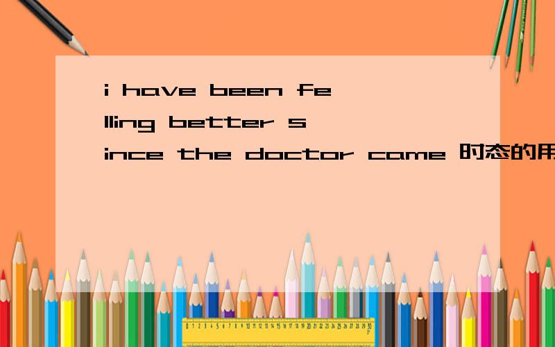 i have been felling better since the doctor came 时态的用法为什么后面是 the doctor came 而不是 the doctor has came还是两个都可以还有为什么前面用 been felling