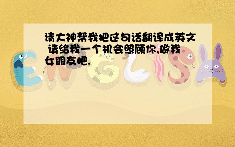 请大神帮我把这句话翻译成英文 请给我一个机会照顾你,做我女朋友吧.