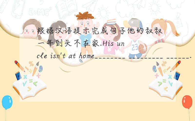根据汉语提示完成句子他的叔叔一年到头不在家.His uncle isn't at home________ _________ ______.