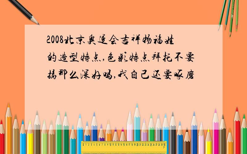 2008北京奥运会吉祥物福娃的造型特点,色彩特点拜托不要搞那么深好吗,我自己还要啄磨