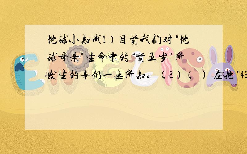 地球小知识1）目前我们对“地球母亲”生命中的“前五岁”所发生的事仍一无所知。（2）（ ） 在她“42”岁时才出现。（3）恐龙等 （ ） 动物直到她“45”岁时才出现。（4）( ) 动物出现