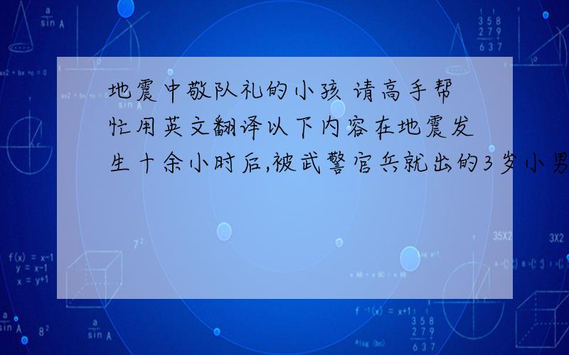 地震中敬队礼的小孩 请高手帮忙用英文翻译以下内容在地震发生十余小时后,被武警官兵就出的3岁小男孩,他的左手似乎骨折了,然而,就在这时,一幕让世界动容的场景出现了：年幼的男孩艰难