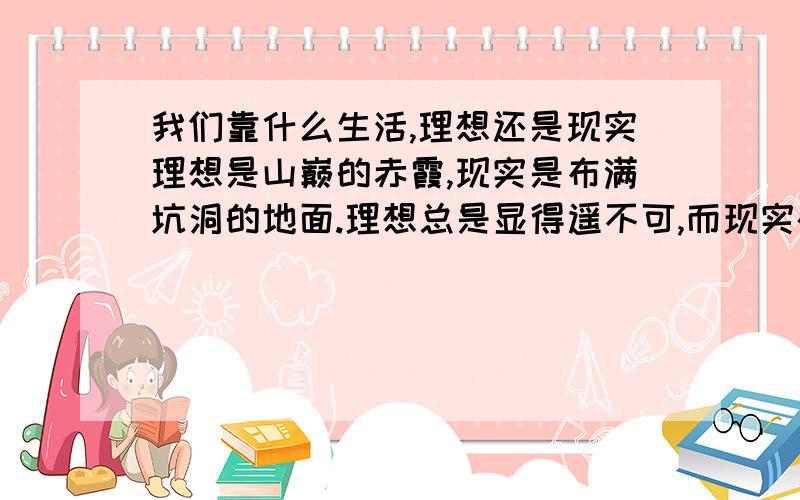 我们靠什么生活,理想还是现实理想是山巅的赤霞,现实是布满坑洞的地面.理想总是显得遥不可,而现实确是那么赤果果的残酷.咱们看重哪个更多,现实亦或理想?