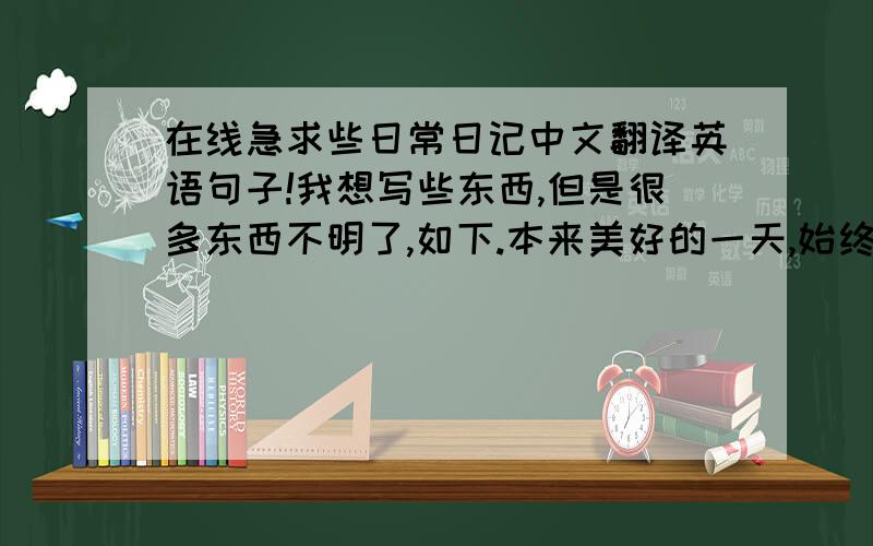 在线急求些日常日记中文翻译英语句子!我想写些东西,但是很多东西不明了,如下.本来美好的一天,始终还是变得不美好,心情很糟糕.我都看到了什么?听到了什么?心情很低落,情绪很坏,我快疯