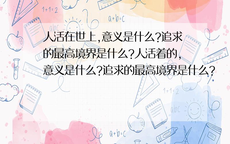 人活在世上,意义是什么?追求的最高境界是什么?人活着的,意义是什么?追求的最高境界是什么?