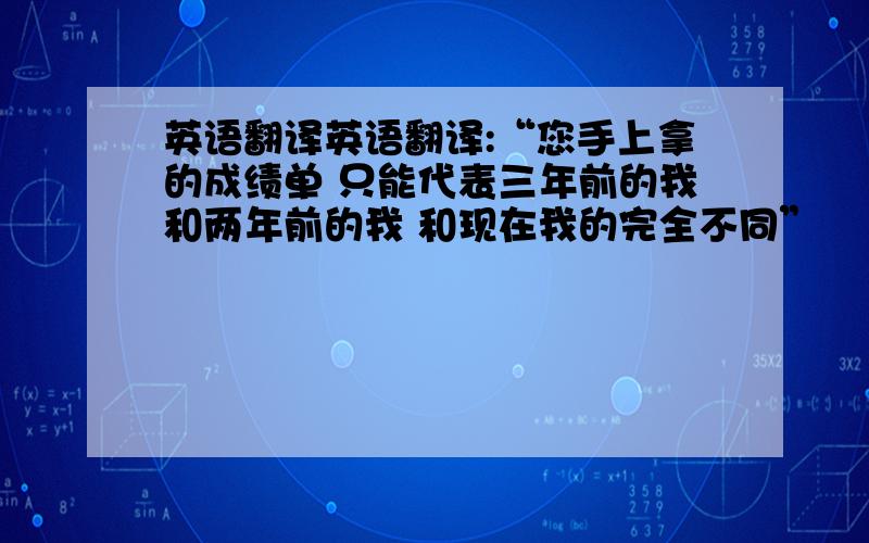 英语翻译英语翻译:“您手上拿的成绩单 只能代表三年前的我和两年前的我 和现在我的完全不同”