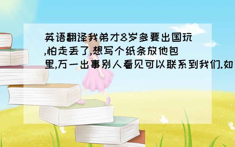 英语翻译我弟才8岁多要出国玩,怕走丢了,想写个纸条放他包里,万一出事别人看见可以联系到我们.如下,请拿英文翻译下,人命关天哦 呵呵.我是中国人,来此旅游,如果看到这张纸条,请尽快联系