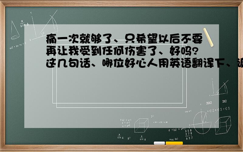 痛一次就够了、只希望以后不要再让我受到任何伤害了、好吗?这几句话、哪位好心人用英语翻译下、谢谢