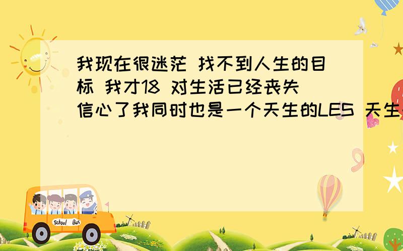 我现在很迷茫 找不到人生的目标 我才18 对生活已经丧失信心了我同时也是一个天生的LES 天生的,可不是什么小屁孩跟风,我有一个好姐们,很漂亮也很时尚,难免在一起久了,会牵绊出感情来,可