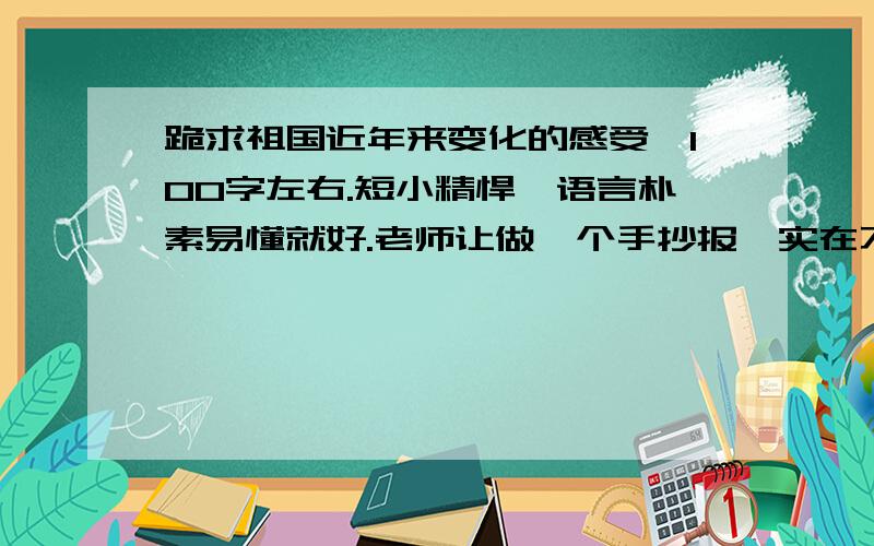 跪求祖国近年来变化的感受,100字左右.短小精悍,语言朴素易懂就好.老师让做一个手抄报,实在不知道今年变化,也不怎么会写感受作文,