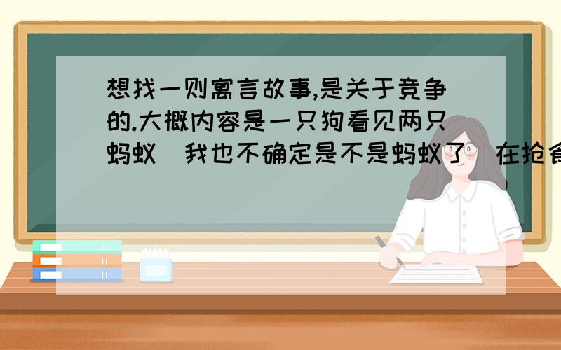 想找一则寓言故事,是关于竞争的.大概内容是一只狗看见两只蚂蚁（我也不确定是不是蚂蚁了）在抢食物,狗笑了.然后一个人看到这只狗在和别的狗抢骨头,人笑了.最后是老天看到这个人和另