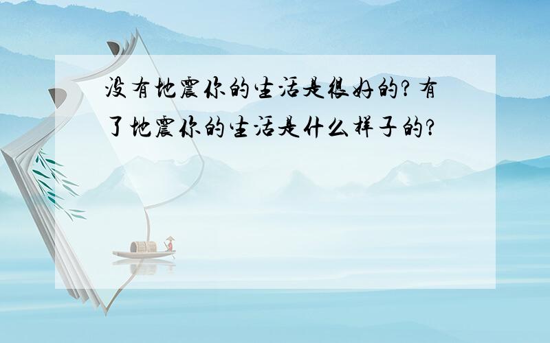 没有地震你的生活是很好的?有了地震你的生活是什么样子的?