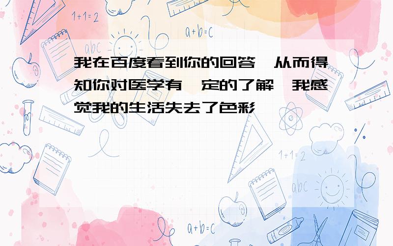 我在百度看到你的回答,从而得知你对医学有一定的了解,我感觉我的生活失去了色彩,