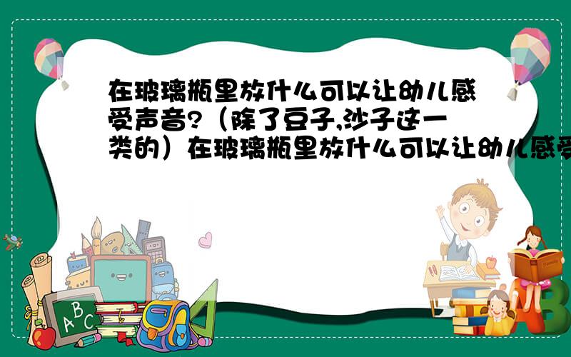 在玻璃瓶里放什么可以让幼儿感受声音?（除了豆子,沙子这一类的）在玻璃瓶里放什么可以让幼儿感受声音（除了豆子,沙子这一类的）类似于这种玻璃瓶