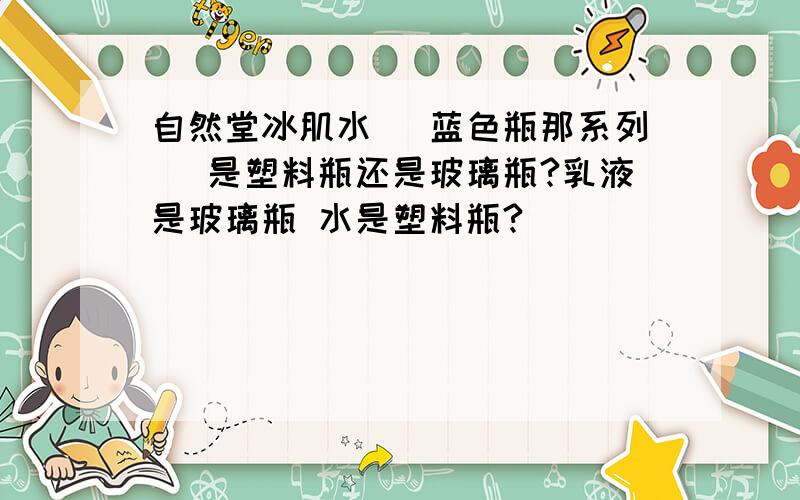 自然堂冰肌水（ 蓝色瓶那系列 ）是塑料瓶还是玻璃瓶?乳液是玻璃瓶 水是塑料瓶?