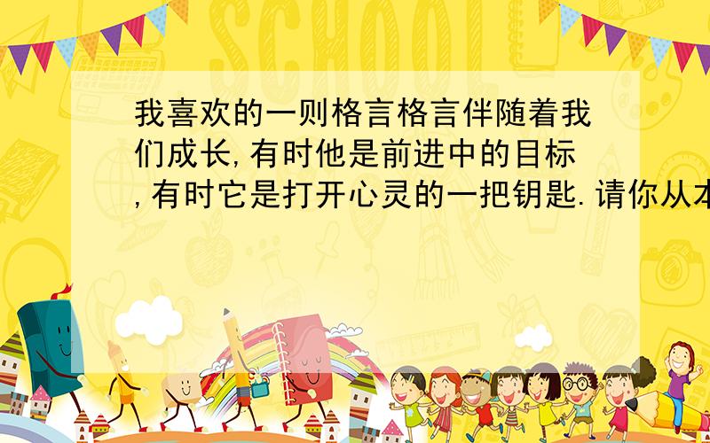 我喜欢的一则格言格言伴随着我们成长,有时他是前进中的目标,有时它是打开心灵的一把钥匙.请你从本次活动展示的格言,也可以从自己积累的格言中,挑选出最喜欢的一则,谢谢它在你成长之