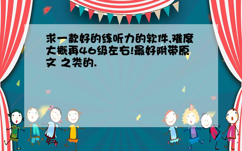 求一款好的练听力的软件,难度大概再46级左右!最好附带原文 之类的.