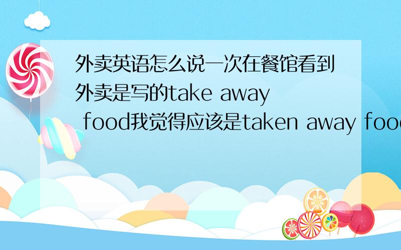 外卖英语怎么说一次在餐馆看到外卖是写的take away food我觉得应该是taken away food阿...食物卟是应该被带走么?懂得说下,