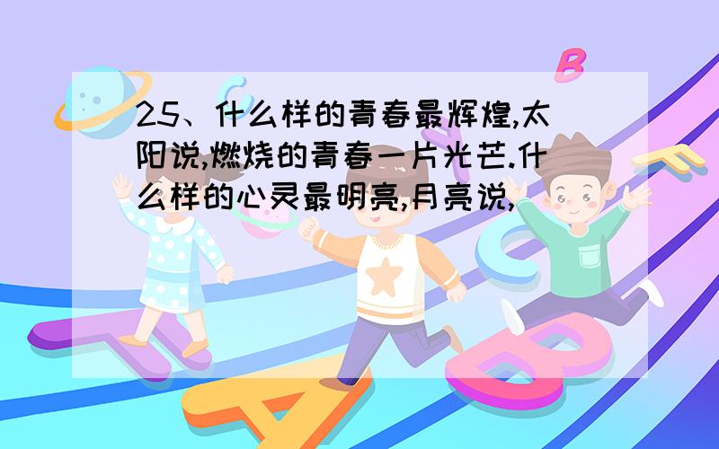 25、什么样的青春最辉煌,太阳说,燃烧的青春一片光芒.什么样的心灵最明亮,月亮说,