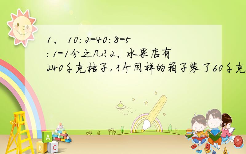 1、 10:2=40:8=5:1=1分之几?2、水果店有240千克桔子,3个同样的箱子装了60千克,剩下的还要多少个这样的箱子?3、箱子里有红球七个,黑球24个,增加多少个红球,可使箱子里的红球与黑球的比是5: