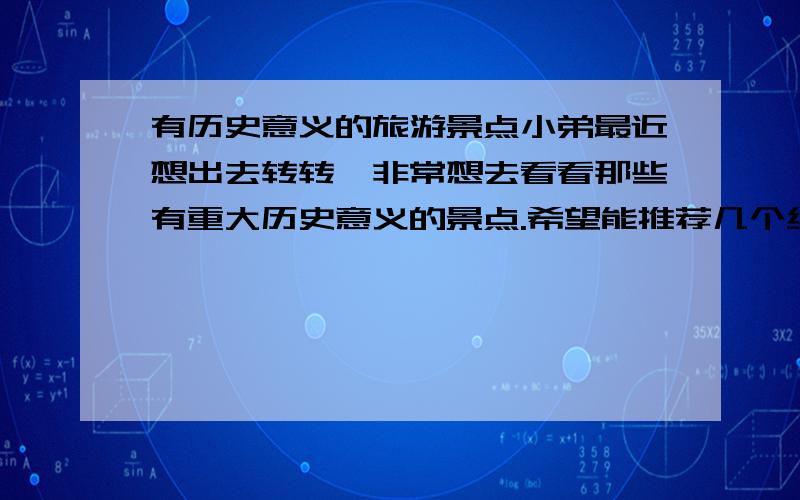 有历史意义的旅游景点小弟最近想出去转转,非常想去看看那些有重大历史意义的景点.希望能推荐几个给小弟,