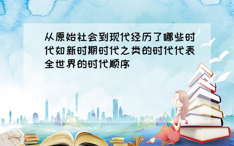 从原始社会到现代经历了哪些时代如新时期时代之类的时代代表全世界的时代顺序