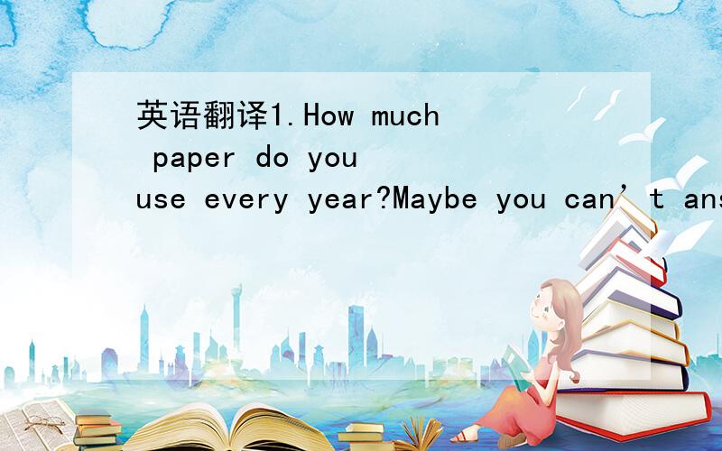 英语翻译1.How much paper do you use every year?Maybe you can’t answer this question quickly.In 1900 the world’s use of paper was about one kilogram for each person in a year.Now some countries use as 50 kilograms of paper for each person in a