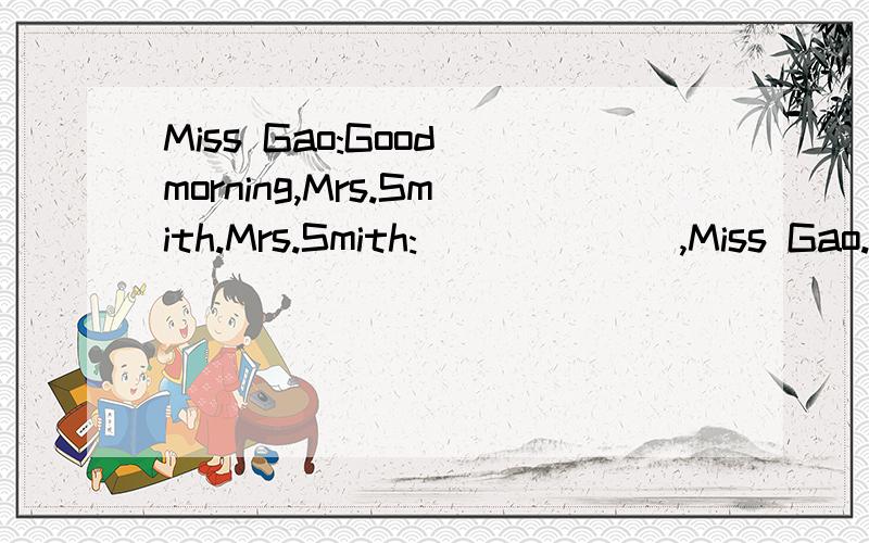 Miss Gao:Good morning,Mrs.Smith.Mrs.Smith:___ ___,Miss Gao.How___you?Miss Gao:___ ___,thank you.